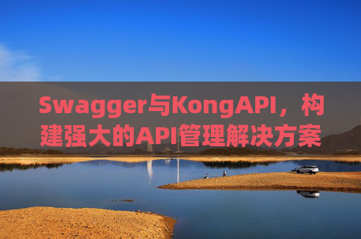 Swagger与KongAPI,构建强大的API管理解决方案